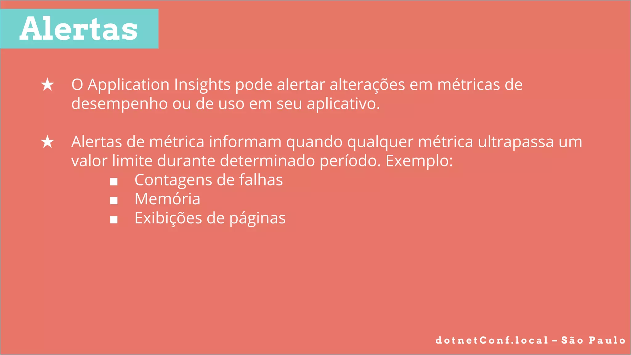 d o t n e t C o n f . l o c a l – S ã o P a u l o
Alertas
★ O Application Insights pode alertar alterações em métricas de
desempenho ou de uso em seu aplicativo.
★ Alertas de métrica informam quando qualquer métrica ultrapassa um
valor limite durante determinado período. Exemplo:
■ Contagens de falhas
■ Memória
■ Exibições de páginas
 