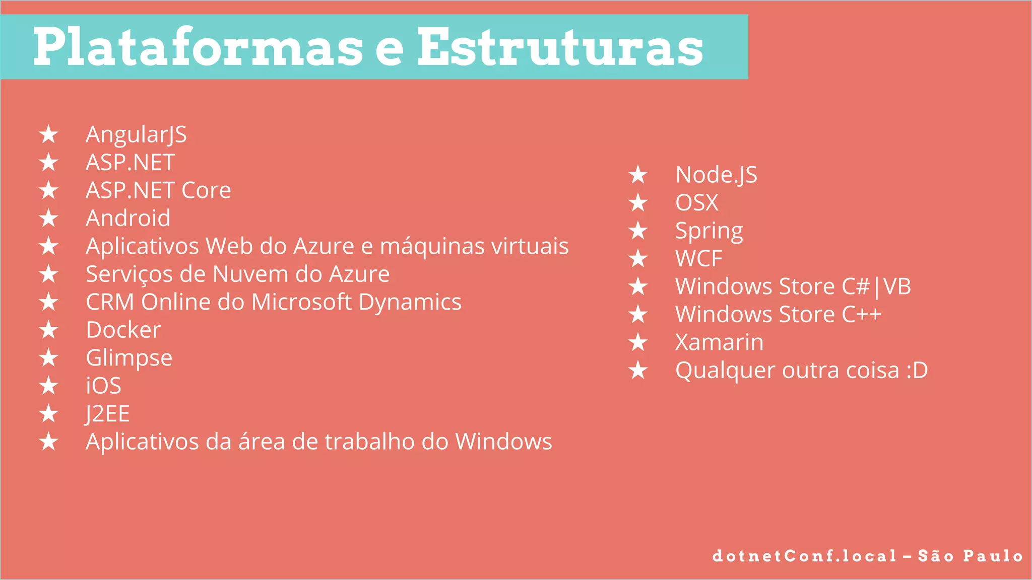d o t n e t C o n f . l o c a l – S ã o P a u l o
Plataformas e Estruturas
★ AngularJS
★ ASP.NET
★ ASP.NET Core
★ Android
★ Aplicativos Web do Azure e máquinas virtuais
★ Serviços de Nuvem do Azure
★ CRM Online do Microsoft Dynamics
★ Docker
★ Glimpse
★ iOS
★ J2EE
★ Aplicativos da área de trabalho do Windows
★ Node.JS
★ OSX
★ Spring
★ WCF
★ Windows Store C#|VB
★ Windows Store C++
★ Xamarin
★ Qualquer outra coisa :D
 
