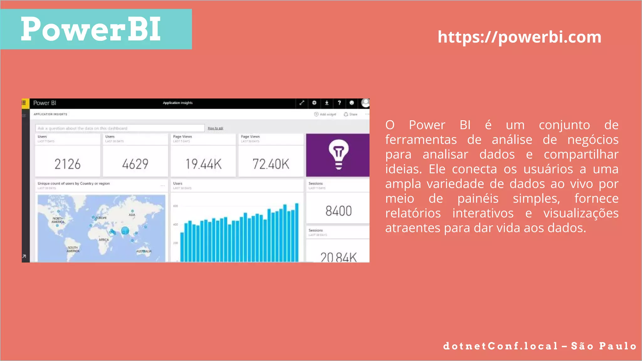 d o t n e t C o n f . l o c a l – S ã o P a u l o
PowerBI https://powerbi.com
O Power BI é um conjunto de
ferramentas de análise de negócios
para analisar dados e compartilhar
ideias. Ele conecta os usuários a uma
ampla variedade de dados ao vivo por
meio de painéis simples, fornece
relatórios interativos e visualizações
atraentes para dar vida aos dados.
 