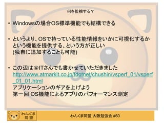 わんくま同盟 大阪勉強会 #60
何を監視する？
• Windowsの場合OS標準機能でも結構できる
• というより、OSで持っている性能情報をいかに可視化するか
という機能を提供する、という方が正しい
(独自に追加することも可能)
• この辺...