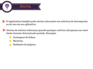 Alerta
O Application Insights pode alertar alterações em métricas de desempenho
ou de uso em seu aplicativo.
Alertas de métrica informam quando qualquer métrica ultrapassa um valor
limite durante determinado período. Exemplo:
Contagens de falhas
Memória
Exibições de páginas
 