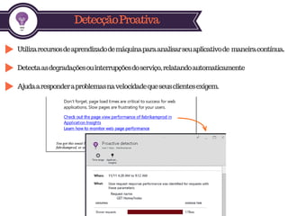 DetecçãoProativa
Utilizarecursosdeaprendizadodemáquinaparaanalisarseuaplicativode maneiracontínua.
Detectaasdegradaçõesouinterrupçõesdoserviço,relatandoautomaticamente
Ajudaaresponderaproblemasnavelocidadequeseusclientesexigem.
 