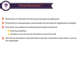 Como funciona ?
Telemetria é coletada nas diversas camadas da aplicação
Telemetria é armazenada e processada nos serviços do Application Insights
Através do Analytics é possível fazer queries e descobrir mais sobre o uso da
sua aplicação.
Com base em análises nos dados processados é possível:
Detectar padrões
Analisar através da sua interface ou do Power BI.
 