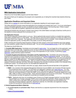 MBA Application Instructions
Welcome to the Florida MBA programs and the Gator Nation!
We want to thank you for applying to the program and congratulate you on taking this important step towards enhancing
your career.

Application Deadlines and Important Dates
Please visit our website for current information on our application deadlines for each program option.
The rolling admissions process means that applications are accepted and reviewed year-round. It is to your advantage to
submit a completed application as early as possible to ensure available space in the incoming class. If there is space
available in a class after the deadline, applications will continue to be accepted.
International students who will require a student visa to study in the United States must apply at least two months prior to
the deadline to ensure adequate time to process an I-20.

The Application Process
How long the application process takes is up to you. Some applicants take several months to complete their application,
while others complete finish it in a few weeks. The order that you send and submit materials to us does not matter as we
will create a file for your materials. Your application will not be reviewed until it is complete. Once complete we will try to
review the application quickly, normally within a few weeks, as we do rolling admissions.
If after reviewing the Frequently Asked Questions (FAQs) and other sections of the Future Students area of the website
you have questions, please contact the admissions staff. You can email floridamba@cba.ufl.edu or call 1-877-435-2622.
The steps you should follow are:
1. Complete MBA Application. Candidates are encouraged to apply online. You can began the on-line application, save
it and then finish it at a later date. If applying on-line, be sure to print out all supplemental forms prior to submitting the
application. It is also recommended that you print a copy of the application for your records. If submitting a paper
application, please send two copies of all forms
2. Complete Supplemental Admission Information and Pay Application Fee. Candidates will submit information
required by the University of Florida Graduate School Admissions at the Office of Admissions website. You will need to
apply as a new applicant and create a new user name and password. This is in addition to the user name and password
that you created for the MBA application. The Supplemental Application is required because you are applying to the UF
MBA Program and to the UF Graduate School. Here you will fill out residency and conduct documentation, previous
academic institutions attended, and other information required by the university to build your profile in the Graduate Office
of Admission system. You will also pay the non-refundable $30 application fee.
3. Take Test(s). If you have not taken a test when you apply, please include the planned test date on the application.
      GMAT. As a member of the Graduate Management Admission Council (GMAC), the University of Florida requires
       that all applicants take the GMAT. For information and registration materials, go to www.mba.com. You may
       report your score to any of the options listed under the UF MBA as they all go through the same process at UF.
       There are only three situations in which the GMAT can be waived for an applicant: A graduate degree and a solid
       GRE, a MD or a PhD in a technical field. These advanced degrees have to be from a US school. The waiver will
       not be granted until after the applicant’s transcripts are reviewed by the committee.
      TOEFL. Applicants who have not completed a year of study at an English language institution must also take the
       Test of English as a Foreign Language (TOEFL) prior to submitting the application. Please request that official
       TOEFL scores (from a test taken within two years prior to the start of the program) be sent directly to the
       University of Florida (institution code 5812, department code 02). For information and registration materials,
       contact the Educational Testing Service at www.toefl.org.
4. Submit Supplemental Mail-in Materials.
       A current resume or curriculum vitae. Please note that this is a separate requirement from the employment
        history.
      Letters of recommendation.
 