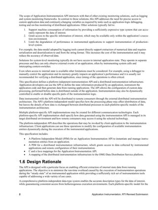 2 Application Instrumentation, RTI Revised Submission
The scope of Application Instrumentation API intersects with that of other existing monitoring solutions, such as logging
and system monitoring frameworks. In contrast to those solutions, this API addresses the need for precise access to
custom application data and continusly-changing variables as required by tasks such as application-logic debugging,
testing and on-line monitoring of distributed applications. Other solutions typically fail to:
1. Support machine consumption of information by providing a sufficiently expressive type system that can accu-
rately represent the data of interest.
2. Grant access to the specific information of interest, which may be available only within the application’s execu-
tion environment.
3. Limit the degradation of performance in instrumented applications to support instrumentation of production-
level system.
For example, the data-model adopted by logging tools cannot directly support extraction of numerical data and requires
serialization and deserialization to and from the string format. This increases the cost of the instrumentation and it may
reduce the accuracy of observed data.
Solutions for system-level monitoring typically do not have access to internal application state. They operate in separate
processes and they can only observe external events of an application, often by instrumenting system calls and
intercepting context-switches.
Even when access to internal state is available other limitations must be considered. For example, using a debugger to
manually control the application and its memory greatly impacts an application’s performance and it is usually not
recommended for verifying a distributed application, since timing of the operations is often critical.
This specification defines a platform-indepenent instrumentation API and a distributed instrumentation infrastructure.
Application developers can use the API to define the state information produced by an application, instrument the
application code and then generate data from running applications. The API allows the configuration of custom data
processing, performed before data is distributed outside of the application. Instrumentation may also be dynamically
controlled to enable or disable specific parts of the instrumentation logic.
Data instrumented with the API will be distributed to remote consumers through the external distributed instrumentation
architecture. The API’s platform-independent model specifies how the processing phase may affect distribution of data,
but leaves the details of how data is exchanged between distributed processes to each platform-specific models of the
instrumentation architecture.
Multiple platform-specific API implementations may be created for different communication technologies. Each
platform-specific API implementation shall specify how data generated using the instrumentation API is managed in its
target distributed environment and how remote consumers may access it using the selected technology.
The platform-independent API describes the operations that may be invoked by client application to the instrumentation
infrastructure. Client applications can use these operations to modify the configuration of available instrumentation
entities dynamically during the execution of the instrumented applications.
This specification includes:
 A Platform Independent Model (PIM) for an Application Instrumentation API to instantiate and manage instru-
mentation entities from an application.
 A PIM for a distributed instrumentation infrastructure, which grants access to data collected by instrumented
applications and remote configuration of their instrumentation.
 C and a Java mappings for the Application Instrumentation API.
 A mapping of the distributed instrumentation infrastructure to the OMG Data Distribution Service platform.
1.6 Design Rationale
The API is designed with a particular focus on enabling efficient extraction of internal state data from running
applications. The objective is to minimize the run-time overhead caused by the execution of instrumentation operations
during the “steady state” of an instrumented application while providing a sufficiently rich set of instrumentation tools
capable of addressing a wide variety of use cases.
A comprehensive platform-independent data-type system enables the accurate description types for the data of interest,
while guaranteeing consistent access from hethereogenous execution environments. Each platform-specific model for the
 