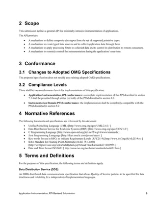 Application Instrumentation, RTI Revised Submission 5
2 Scope
This submission defines a general API for minimally intrusive instrumentation of applications.
The API provides:
 A mechanism to define composite data types from the set of supported primitive types.
 A mechanism to create typed data sources and to collect application data through them.
 A mechanism to apply processing filters to collected data and to control its distribution to remote consumers.
 A mechanism to remotely control the instrumentation during the application’s run-time.
3 Conformance
3.1 Changes to Adopted OMG Specifications
The proposed specification does not modify any existing adopted OMG specifications.
3.2 Compliance Levels
There shall be two comformance levels for implementations of this specification:
 Application Instrumentation API comformance: a complete implementation of the API described in section
7.3 shall be provided through either (or both) of the PSM described in section 8.1.
 Instrumentation Domain PSM comformance: the implementation shall be completely compatible with the
PSM described in section 8.2
4 Normative References
The following documents and specifications are referenced by this document:
 Unified Modelling Language (UML) [http://www.omg.org/spec/UML/2.4.1/ ]
 Data Distribution Service for Real-time Systems (DDS) [http://www.omg.org/spec/DDS/1.2/ ]
 C Programming Language [http://www.open-std.org/jtc1/sc22/wg14/www/standards ]
 Java Programming Lanaguage [http://docs.oracle.com/javase/specs/ ]
 Key words for use in RFCs to Indicate Requirement Levels (RFC2119) [http://www.ietf.org/rfc/rfc2119.txt ]
 IEEE Standard for Floating-Point Arithmetic (IEEE 754-2008)
[http://ieeexplore.ieee.org/xpl/articleDetails.jsp?reload=true&arnumber=4610935 ]
 Date and Time format ISO 8601 [ http://www.iso.org/iso/home/standards/iso8601.htm ]
5 Terms and Definitions
For the purposes of this specification, the following terms and definitions apply.
Data Distribution Service (DDS)
An OMG distributed data communications specification that allows Quality of Service policies to be specified for data
timeliness and reliability. It is independent of implementation languages.
 