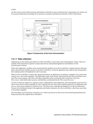 10 Application Instrumentation, RTI Revised Submission
context.
An Observation carries all the necessary information to identify its source and (local) time of generation. Its contents can
be accessed without prior knowledge of its structure by using the information provided by it ObservableSchema.
7.2.1.1 Data collection
Applications use the interface provided by an ObservableObject to pass data to the instrumentation. Figure 4 shows an
example of the interactions required to extract data from an instrumented application and distribute it to the
Instrumentation Domain.
Values from application variables can be stored inside the attributes of an ObservableObject. Internal memory shall store
these values between multiple accesses to the ObservableObject so that the application may build its state incrementally
from separate points in the application code if necessary.
When an ObservableObject contains the expected information, an application can generate a snapshot of its current state
using its save_observation operation. This shall make a copy of the current values stored by the ObservableObject into a
new Observation instance. The ObservableObject shall then notify its enclosing ObservableScope of the new
Observation, which shall collect, process, and distribute as determined by the ObservationProcessor.
An ObservableScope operates in a separate context, independently of the application, and it periodically extracts all new
Observations from its ObservableObjects. Once collected, the new Observations shall be passed (if so configured) to the
process_observations method of a DataProcessor. The Observations shall then be handed over to the Instrumentation
Domain to be distributed outside of the application and finally returned to the ObservableObject, which may reuse them
to store future snapshots.
This final phase can be altered by a DataProcessor, which can prevent an Observation from both being distributed and
being recycled by the original ObservableObject.
Figure 3 Components of the local instrumentation
 