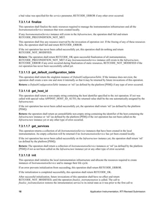 18 Application Instrumentation, RTI Revised Submission
a bad value was specified for the service parameter, RETCODE_ERROR if any other error occurred.
7.3.1.1.4 finalize
This operation shall finalize the static resources required to manage the instrumentation infrastructure and all the
InstrumentationService instances that were created locally.
If any InstrumentationService instance still exists in the Infrastructure, the operation shall fail and return
RETCODE_PRECONDITION_NOT_MET.
This operation shall free any resource reserved by the invocation of operation init. If the freeing of any of these resources
fails, the operation shall fail and return RETCODE_ERROR.
If the init operation has never been called successfully yet, this operation shall do nothing and return
RETCODE_NOT_MODIFIED.
Return: The operation shall return RETCODE_OK upon successful finalization of all instrumentation,
RETCODE_PRECONDITION_NOT_MET if any InstrumentationService instance still exists in the Infrastructure,
RETCODE_ERROR if any error occurred during finalization of static resources, RETCODE_NOT_MODIFIED if the
init operation has never been successfully called yet.
7.3.1.1.5 get_default_configuration_table
This operation shall return the singleton instance of DefaultConfigurationTable. If the instance does not exist, the
operation shall create a new one and store it internally so that it may be returned by future invocations of this operation.
Return: a DefaultConfigurationTable instance or ‘nil’ (as defined by the platform [PSM]) if any type of error occurred.
7.3.1.1.6 get_host_id
This operation shall return a non-empty string containing the host identifier specified to the init operation. If init was
called with special value APPINST_HOST_ID_AUTO, the returned value shall be the one automatically assigned by the
Infrastructure.
If the init operation has never been called successfully yet, the operation shall return ‘nil’ (as defined by the platform
[PSM]).
Return: the operation shall return an unmodifiable non-empty string containing the identifier of the host containing the
Infrastructure instance or ‘nil’ (as defined by the platform [PSM]) if the init operation has not been called on the
Infrastructure instance yet or any other type of error occurred.
7.3.1.1.7 get_services
This operation returns a collection of all InstrumentationService instances that have been created in the local
instrumentation. An empty collection will be returned if no InstrumentationService has yet been created locally.
If the init operation has never been called successfully on the Infrastructure instance yet, the operation shall return ‘nil’
(as defined by the platform [PSM]).
Return: The operation shall return a collection of InstrumentationService instances or ‘nil’ (as defined by the platform
[PSM]) if init as not been called on the Infrastructure instance yet or any other type of error occurred.
7.3.1.1.8 init
This operation shall initialize the local instrumentation infrastructure and allocate the resources required to create
instances of InstrumentationService and to manage their life cycle.
If an error prevents initialization from succeeding, this operation shall return RETCODE_ERROR.
If the initialization is completed successfully, this operation shall return RETCODE_OK.
After successful initialization, future invocations of this operation shall have no effect and return
RETCODE_NOT_MODIFIED, until the operation finalize_instrumentation is called. The call to
finalize_instrumentation restores the intrumentation service to its initial state as it was prior to the first call to
 