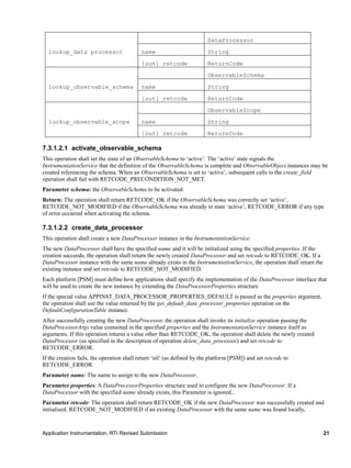 Application Instrumentation, RTI Revised Submission 21
lookup_data processor
DataProcessor
name String
[out] retcode ReturnCode
lookup_observable_schema
ObservableSchema
name String
[out] retcode ReturnCode
lookup_observable_scope
ObservableScope
name String
[out] retcode ReturnCode
7.3.1.2.1 activate_observable_schema
This operation shall set the state of an ObservableSchema to ‘active’. The ‘active’ state signals the
InstrumentationService that the definition of the ObservableSchema is complete and ObservableObject instances may be
created referencing the schema. When an ObservableSchema is set to ‘active’, subsequent calls to the create_field
operation shall fail with RETCODE_PRECONDITION_NOT_MET.
Parameter schema: the ObservableSchema to be activated.
Return: The operation shall return RETCODE_OK if the ObservableSchema was correctly set ‘active’,
RETCODE_NOT_MODIFIED if the ObservableSchema was already in state ‘active’, RETCODE_ERROR if any type
of error occurred when activating the schema.
7.3.1.2.2 create_data_processor
This operation shall create a new DataProcessor instance in the InstrumentationService.
The new DataProcessor shall have the specified name and it will be initialized using the specified properties. If the
creation succeeds, the operation shall return the newly created DataProcessor and set retcode to RETCODE_OK. If a
DataProcessor instance with the same name already exists in the InstrumentationService, the operation shall return the
existing instance and set retcode to RETCODE_NOT_MODIFIED.
Each platform [PSM] must define how applications shall specify the implementation of the DataProcessor interface that
will be used to create the new instance by extending the DataProcessorProperties structure.
If the special value APPINST_DATA_PROCESSOR_PROPERTIES_DEFAULT is passed as the properties argument,
the operation shall use the value returned by the get_default_data_processor_properties operation on the
DefaultConfigurationTable instance.
After successfully creating the new DataProcessor, the operation shall invoke its initialize operation passing the
DataProcessorArgs value contained in the specified properties and the InstrumentationService instance itself as
arguments. If this operation returns a value other than RETCODE_OK, the operation shall delete the newly created
DataProcessor (as specified in the description of operation delete_data_processor) and set retcode to
RETCODE_ERROR.
If the creation fails, the operation shall return ‘nil’ (as defined by the platform [PSM]) and set retcode to
RETCODE_ERROR.
Parameter name: The name to assign to the new DataProcessor.
Parameter properties: A DataProcessorProperties structure used to configure the new DataProcessor. If a
DataProcessor with the specified name already exists, this Parameter is ignored..
Parameter retcode: The operation shall return RETCODE_OK if the new DataProcessor was successfully created and
initialized. RETCODE_NOT_MODIFIED if an existing DataProcessor with the same name was found locally,
 