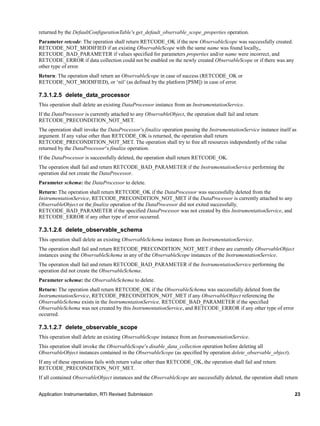 Application Instrumentation, RTI Revised Submission 23
returned by the DefaultConfigurationTable’s get_default_observable_scope_properties operation.
Parameter retcode: The operation shall return RETCODE_OK if the new ObservableScope was successfully created.
RETCODE_NOT_MODIFIED if an existing ObservableScope with the same name was found locally,,
RETCODE_BAD_PARAMETER if values specified for parameters properties and/or name were incorrect, and
RETCODE_ERROR if data collection could not be enabled on the newly created ObservableScope or if there was any
other type of error.
Return: The operation shall return an ObservableScope in case of success (RETCODE_OK or
RETCODE_NOT_MODIFIED), or ‘nil’ (as defined by the platform [PSM]) in case of error.
7.3.1.2.5 delete_data_processor
This operation shall delete an existing DataProcessor instance from an InstrumentationService.
If the DataProcessor is currently attached to any ObservableObject, the operation shall fail and return
RETCODE_PRECONDITION_NOT_MET.
The opereation shall invoke the DataProcessor’s finalize operation passing the InstrumentationService instance itself as
argument. If any value other than RETCODE_OK is returned, the operation shall return
RETCODE_PRECONDITION_NOT_MET. The operation shall try to free all resources independently of the value
returned by the DataProcessor‘s finalize operation.
If the DataProcessor is successfully deleted, the operation shall return RETCODE_OK.
The operation shall fail and return RETCODE_BAD_PARAMETER if the InstrumentationService performing the
operation did not create the DataProcessor.
Parameter schema: the DataProcessor to delete.
Return: The operation shall return RETCODE_OK if the DataProcessor was successfully deleted from the
InstrumentationService, RETCODE_PRECONDITION_NOT_MET if the DataProcessor is currently attached to any
ObservableObject or the finalize operation of the DataProcessor did not exited successfully,
RETCODE_BAD_PARAMETER if the specified DataProcessor was not created by this InstrumentationService, and
RETCODE_ERROR if any other type of error occurred.
7.3.1.2.6 delete_observable_schema
This operation shall delete an existing ObservableSchema instance from an InstrumentationService.
The operation shall fail and return RETCODE_PRECONDITION_NOT_MET if there are currently ObservableObject
instances using the ObservableSchema in any of the ObservableScope instances of the InstrumentationService.
The operation shall fail and return RETCODE_BAD_PARAMETER if the InstrumentationService performing the
operation did not create the ObservableSchema.
Parameter schema: the ObservableSchema to delete.
Return: The operation shall return RETCODE_OK if the ObservableSchema was successfully deleted from the
InstrumentationService, RETCODE_PRECONDITION_NOT_MET if any ObservableObject referencing the
ObservableSchema exists in the InstrumentationService, RETCODE_BAD_PARAMETER if the specified
ObservableSchema was not created by this InstrumentationService, and RETCODE_ERROR if any other type of error
occurred.
7.3.1.2.7 delete_observable_scope
This operation shall delete an existing ObservableScope instance from an InstrumentationService.
This operation shall invoke the ObservableScope’s disable_data_collection operation before deleting all
ObservableObject instances contained in the ObservableScope (as specified by operation delete_observable_object).
If any of these operations fails with return value other than RETCODE_OK, the operation shall fail and return
RETCODE_PRECONDITION_NOT_MET.
If all contained ObservableObject instances and the ObservableScope are successfully deleted, the operation shall return
 