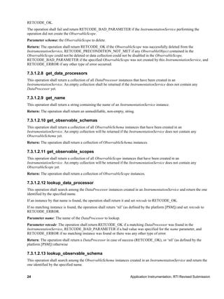24 Application Instrumentation, RTI Revised Submission
RETCODE_OK.
The operation shall fail and return RETCODE_BAD_PARAMETER if the InstrumentationService performing the
operation did not create the ObservableScope.
Parameter schema: the ObservableScope to delete.
Return: The operation shall return RETCODE_OK if the ObservableScope was successfully deleted from the
InstrumentationService, RETCODE_PRECONDITION_NOT_MET if any ObservableObject contained in the
ObservableScope could not be deleted or data collection could not be disabled in the ObservableScope,
RETCODE_BAD_PARAMETER if the specified ObservableScope was not created by this InstrumentationService, and
RETCODE_ERROR if any other type of error occurred.
7.3.1.2.8 get_data_processors
This operation shall return a collection of all DataProcessor instances that have been created in an
InstrumentationService. An empty collection shall be returned if the InstrumentationService does not contain any
DataProcessor yet.
7.3.1.2.9 get_name
This operation shall return a string containing the name of an InstrumentationService instance.
Return: The operation shall return an unmodifiable, non-empty, string.
7.3.1.2.10 get_observable_schemas
This operation shall return a collection of all ObservableSchema instances that have been created in an
InstrumentationService. An empty collection will be returned if the InstrumentationService does not contain any
ObservableSchema yet.
Return: The operation shall return a collection of ObservableSchema instances.
7.3.1.2.11 get_observable_scopes
This operation shall return a collection of all ObservableScope instances that have been created in an
InstrumentationService. An empty collection will be returned if the InstrumentationService does not contain any
ObservableScope yet.
Return: The operation shall return a collection of ObservableScope instances.
7.3.1.2.12 lookup_data_processor
This operation shall search among the DataProcessor instances created in an InstrumentationService and return the one
identified by the specified name.
If an instance by that name is found, the operation shall return it and set retcode to RETCODE_OK.
If no matching instance is found, the operation shall return ‘nil’ (as defined by the platform [PSM]) and set retcode to
RETCODE_ERROR.
Parameter name: The name of the DataProcessor to lookup.
Parameter retcode: The operation shall return RETCODE_OK if a matching DataProcessor was found in the
InstrumentationService, RETCODE_BAD_PARAMETER if a bad value was specified for the name parameter, and
RETCODE_ERROR if no matching instance was found or there was any other type of error.
Return: The operation shall return a DataProcessor in case of success (RETCODE_OK), or ‘nil’ (as defined by the
platform [PSM]) otherwise
7.3.1.2.13 lookup_observable_schema
This operation shall search among the ObservableSchema instances created in an InstrumentationService and return the
one identified by the specified name.
 