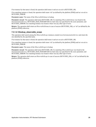Application Instrumentation, RTI Revised Submission 25
If an instance by that name is found, the operation shall return it and set retcode to RETCODE_OK.
If no matching instance is found, the operation shall return ‘nil’ (as defined by the platform [PSM]) and set retcode to
RETCODE_ERROR.
Parameter name: The name of the ObservableSchema to lookup.
Parameter retcode: The operation shall return RETCODE_OK if a matching ObservableSchema was found in the
InstrumentationService, RETCODE_BAD_PARAMETER if a bad value was specified for the name parameter, and
RETCODE_ERROR if no matching instance was found or there was any other type of error.
Return: The operation shall return an ObservableSchema in case of success (RETCODE_OK), or ‘nil’ (as defined by the
platform [PSM]) otherwise.
7.3.1.2.14lookup_observable_scope
This operation shall search among the ObservableScope instances created in an InstrumentationService and return the
one identified by the specified name.
If an instance by that name is found, the operation shall return it and set retcode to RETCODE_OK.
If no matching instance is found, the operation shall return ‘nil’ (as defined by the platform [PSM]) and set retcode to
RETCODE_ERROR.
Parameter name: The name of the ObservableScope to lookup.
Parameter retcode: The operation shall return RETCODE_OK if a matching ObservableScope was found in the
InstrumentationService, RETCODE_BAD_PARAMETER if a bad value was specified for the name parameter, and
RETCODE_ERROR if no matching instance was found or there was any other type of error.
Return: The operation shall return an ObservableScope in case of success (RETCODE_OK), or ‘nil’ (as defined by the
platform [PSM]) otherwise.
 