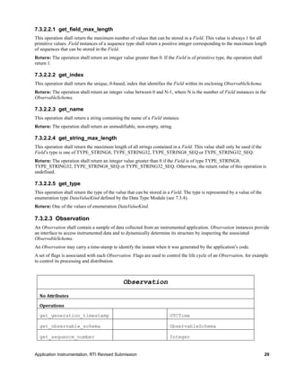 Application Instrumentation, RTI Revised Submission 29
7.3.2.2.1 get_field_max_length
This operation shall return the maximum number of values that can be stored in a Field. This value is always 1 for all
primitive values. Field instances of a sequence type shall return a positive integer corresponding to the maximum length
of sequences that can be stored in the Field.
Return: The operation shall return an integer value greater than 0. If the Field is of primitive type, the operation shall
return 1.
7.3.2.2.2 get_index
This operation shall return the unique, 0-based, index that identifies the Field within its enclosing ObservableSchema.
Return: The operation shall return an integer value between 0 and N-1, where N is the number of Field instances in the
ObservableSchema.
7.3.2.2.3 get_name
This operation shall return a string containing the name of a Field instance.
Return: The operation shall return an unmodifiable, non-empty, string.
7.3.2.2.4 get_string_max_length
This operation shall return the maximum length of all strings contained in a Field. This value shall only be used if the
Field’s type is one of TYPE_STRING8, TYPE_STRING32, TYPE_STRING8_SEQ or TYPE_STRING32_SEQ.
Return: The operation shall return an integer value greater than 0 if the Field is of type TYPE_STRING8,
TYPE_STRING32, TYPE_STRING8_SEQ or TYPE_STRING32_SEQ. Otherwise, the return value of this operation is
undefined.
7.3.2.2.5 get_type
This operation shall return the type of the value that can be stored in a Field. The type is represented by a value of the
enumeration type DataValueKind defined by the Data Type Module (see 7.3.4).
Return: One of the values of enumeration DataValueKind.
7.3.2.3 Observation
An Observation shall contain a sample of data collected from an instrumented application. Observation instances provide
an interface to access instrumented data and to dynamically determine its structure by inspecting the associated
ObservableSchema.
An Observation may carry a time-stamp to identify the instant when it was generated by the application’s code.
A set of flags is associated with each Observation. Flags are used to control the life cycle of an Observation, for example
to control its processing and distribution.
Observation
No Attributes
Operations
get_generation_timestamp UTCTime
get_observable_schema ObservableSchema
get_sequence_number Integer
 