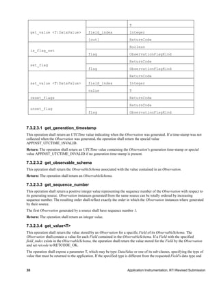 30 Application Instrumentation, RTI Revised Submission
get_value <T:DataValue>
T
field_index Integer
[out] ReturnCode
is_flag_set
Boolean
flag ObservationFlagKind
set_flag
ReturnCode
flag ObservationFlagKind
set_value <T:DataValue>
ReturnCode
field_index Integer
value T
reset_flags ReturnCode
unset_flag
ReturnCode
flag ObservationFlagKind
7.3.2.3.1 get_generation_timestamp
This operation shall return an UTCTime value indicating when the Observation was generated. If a time-stamp was not
collected when the Observation was generated, the operation shall return the special value
APPINST_UTCTIME_INVALID.
Return: The operation shall return an UTCTime value containing the Observation’s generation time-stamp or special
value APPINST_UTCTIME_INVALID if no generation time-stamp is present.
7.3.2.3.2 get_observable_schema
This operation shall return the ObservableSchema associated with the value contained in an Observation.
Return: The operation shall return an ObservableSchema.
7.3.2.3.3 get_sequence_number
This operation shall return a positive integer value representing the sequence number of the Observation with respect to
its generating source. Observation instances generated from the same source can be totally ordered by increasing
sequence number. The resulting order shall reflect exactly the order in which the Observation instances where generated
by their source.
The first Observation generated by a source shall have sequence number 1.
Return: The operation shall return an integer value.
7.3.2.3.4 get_value<T>
This operation shall return the value stored by an Observation for a specific Field of its ObservableSchema. The
Observation shall contain a value for each Field contained in the ObservableSchema. If a Field with the specified
field_index exists in the ObservableSchema, the operation shall return the value stored for the Field by the Observation
and set retcode to RETCODE_OK.
The operation shall expose a parameter T, which may be type DataValue or one of its sub-classes, specifying the type of
value that must be returned to the application. If the specified type is different from the requested Field’s data type and
 