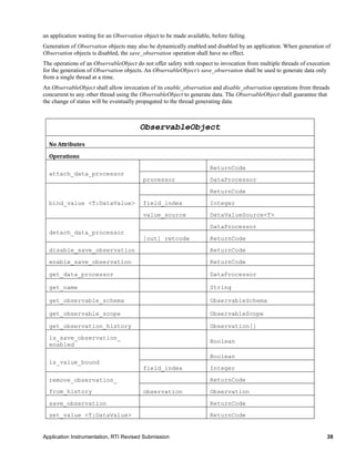Application Instrumentation, RTI Revised Submission 39
an application waiting for an Observation object to be made available, before failing.
Generation of Observation objects may also be dynamically enabled and disabled by an application. When generation of
Observation objects is disabled, the save_observation operation shall have no effect.
The operations of an ObservableObject do not offer safety with respect to invocation from multiple threads of execution
for the generation of Observation objects. An ObservableObject’s save_observation shall be used to generate data only
from a single thread at a time.
An ObservableObject shall allow invocation of its enable_observation and disable_observation operations from threads
concurrent to any other thread using the ObservableObject to generate data. The ObservableObject shall guarantee that
the change of status will be eventually propagated to the thread generating data.
ObservableObject
No Attributes
Operations
attach_data_processor
ReturnCode
processor DataProcessor
bind_value <T:DataValue>
ReturnCode
field_index Integer
value_source DataValueSource<T>
detach_data_processor
DataProcessor
[out] retcode ReturnCode
disable_save_observation ReturnCode
enable_save_observation ReturnCode
get_data_processor DataProcessor
get_name String
get_observable_schema ObservableSchema
get_observable_scope ObservableScope
get_observation_history Observation[]
is_save_observation_
enabled
Boolean
is_value_bound
Boolean
field_index Integer
remove_observation_
from_history
ReturnCode
observation Observation
save_observation ReturnCode
set_value <T:DataValue> ReturnCode
 