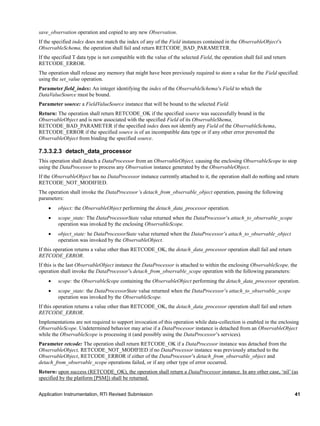 Application Instrumentation, RTI Revised Submission 41
save_observation operation and copied to any new Observation.
If the specified index does not match the index of any of the Field instances contained in the ObservableObject’s
ObservableSchema, the operation shall fail and return RETCODE_BAD_PARAMETER.
If the specified T data type is not compatible with the value of the selected Field, the operation shall fail and return
RETCODE_ERROR.
The operation shall release any memory that might have been previously required to store a value for the Field specified
using the set_value operation.
Parameter field_index: An integer identifying the index of the ObservableSchema’s Field to which the
DataValueSource must be bound.
Parameter source: a FieldValueSource instance that will be bound to the selected Field.
Return: The operation shall return RETCODE_OK if the specified source was successfully bound in the
ObservableObject and is now associated with the specified Field of its ObservableShema,
RETCODE_BAD_PARAMETER if the specified index does not identify any Field of the ObservableSchema,
RETCODE_ERROR if the specified source is of an incompatible data type or if any other error prevented the
ObservableObject from binding the specified source.
7.3.3.2.3 detach_data_processor
This operation shall detach a DataProcessor from an ObservableObject, causing the enclosing ObservableScope to stop
using the DataProcessor to process any Observation instance generated by the ObservableObject.
If the ObservableObject has no DataProcessor instance currently attached to it, the operation shall do nothing and return
RETCODE_NOT_MODIFIED.
The operation shall invoke the DataProcessor’s detach_from_observable_object operation, passing the following
parameters:
 object: the ObservableObject performing the detach_data_processor operation.
 scope_state: The DataProcessorState value returned when the DataProcessor’s attach_to_observable_scope
operation was invoked by the enclosing ObservableScope.
 object_state: he DataProcessorState value returned when the DataProcessor’s attach_to_observable_object
operation was invoked by the ObservableObject.
If this operation returns a value other than RETCODE_OK, the detach_data_processor operation shall fail and return
RETCODE_ERROR.
If this is the last ObservableObject instance the DataProcessor is attached to within the enclosing ObservableScope, the
operation shall invoke the DataProcessor’s detach_from_observable_scope operation with the following parameters:
 scope: the ObservableScope containing the ObservableObject performing the detach_data_processor operation.
 scope_state: the DataProcessorState value returned when the DataProcessor’s attach_to_observable_scope
operation was invoked by the ObservableScope.
If this operation returns a value other than RETCODE_OK, the detach_data_processor operation shall fail and return
RETCODE_ERROR.
Implementations are not required to support invocation of this operation while data-collection is enabled in the enclosing
ObservableScope. Undetermined behavior may arise if a DataProcessor instance is detached from an ObservableObject
while the ObservableScope is processing it (and possibly using the DataProcessor’s services).
Parameter retcode: The operation shall return RETCODE_OK if a DataProcessor instance was detached from the
ObservableObject, RETCODE_NOT_MODIFIED if no DataProcessor instance was previously attached to the
ObservableObject, RETCODE_ERROR if either of the DataProcessor’s detach_from_observable_object and
detach_from_observable_scope operations failed, or if any other type of error occurred.
Return: upon success (RETCODE_OK), the operation shall return a DataProcessor instance. In any other case, ‘nil’ (as
specified by the platform [PSM]) shall be returned.
 