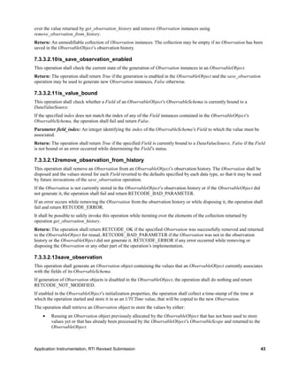 Application Instrumentation, RTI Revised Submission 43
over the value returned by get_observation_history and remove Observation instances using
remove_observation_from_history.
Return: An unmodifiable collection of Observation instances. The collection may be empty if no Observation has been
saved in the ObservableObject’s observation history.
7.3.3.2.10is_save_observation_enabled
This operation shall check the current state of the generation of Observation instances in an ObservableObject.
Return: The operation shall return True if the generation is enabled in the ObservableObject and the save_observation
operation may be used to generate new Observation instances, False otherwise.
7.3.3.2.11is_value_bound
This operation shall check whether a Field of an ObservableObject’s ObservableSchema is currently bound to a
DataValueSource.
If the specified index does not match the index of any of the Field instances contained in the ObservableObject’s
ObservableSchema, the operation shall fail and return False.
Parameter field_index: An integer identifying the index of the ObservableSchema’s Field to which the value must be
associated.
Return: The operation shall return True if the specified Field is currently bound to a DataValueSource, False if the Field
is not bound or an error occurred while determining the Field’s status.
7.3.3.2.12remove_observation_from_history
This operation shall remove an Observation from an ObservableObject’s observation history. The Observation shall be
disposed and the values stored for each Field reverted to the defaults specified by each data type, so that it may be used
by future invocations of the save_observation operation.
If the Observation is not currently stored in the ObservableObject’s observation history or if the ObservableObject did
not generate it, the operation shall fail and return RETCODE_BAD_PARAMETER.
If an error occurs while removing the Observation from the observation history or while disposing it, the operation shall
fail and return RETCODE_ERROR.
It shall be possible to safely invoke this operation while iterating over the elements of the collection returned by
operation get_observation_history.
Return: The operation shall return RETCODE_OK if the specified Observation was successfully removed and returned
to the ObservableObject for reusal, RETCODE_BAD_PARAMETER if the Observation was not in the observation
history or the ObservableObject did not generate it, RETCODE_ERROR if any error occurred while removing or
disposing the Observation or any other part of the operation’s implementation.
7.3.3.2.13save_observation
This operation shall generate an Observation object containing the values that an ObservableObject currently associates
with the fields of its ObservableSchema.
If generation of Observation objects is disabled in the ObservableObject, the operation shall do nothing and return
RETCODE_NOT_MODIFIED.
If enabled in the ObservableObject’s initialization properties, the operation shall collect a time-stamp of the time at
which the operation started and store it in as an UTCTime value, that will be copied to the new Observation.
The operation shall retrieve an Observation object to store the values by either:
 Reusing an Observation object previously allocated by the ObservableObject that has not been used to store
values yet or that has already been processed by the ObservableObject’s ObservableScope and returned to the
ObservableObject.
 