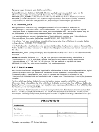 Application Instrumentation, RTI Revised Submission 45
Parameter value: the value to set in the ObservableObject.
Return: The operation shall return RETCODE_OK if the specified value was successfully copied into the
ObservableObject and is now associated with the specified Field of its ObservableShema,
RETCODE_BAD_PARAMETER if the specified index does not identify any Field of the ObservableSchema,
RETCODE_ERROR if the specified value is of an incompatible data type or the Field is currently bound to a
DataValueSource or if any other error prevented the ObservableObject from storing the specified value.
7.3.3.2.15unbind_value
This operation shall delete an existing binding between a DataValueSource and one of the Field of an
ObservableObject’s ObservableSchema. The default value of the Field’s data type shall be copied into any new
Observation created by the ObservableObject’s save_observation operation, until a new value is supplied using the
set_field operation or the field is bound to an external source using the bind_value operation
If the specified index does not match the index of any of the Field instances contained in the ObservableObject’s
ObservableSchema, the operation shall fail and return RETCODE_BAD_PARAMETER.
If the selected Field is not currently bound to any FieldValueSource in the ObservableObject, the operation shall do
nothing and return RETCODE_NOT_MODIFIED.
If the Field is bound to a DataValueSource, the operation shall discard the DataValueSource and revert the value of the
Field in the ObservableObject to its data type’s default value. The operation shall retrieve any memory necessary to store
this value.
Parameter field_index: An integer identifying the index of the ObservableSchema’s Field to which the value must be
associated.
Return: The operation shall return RETCODE_OK if the specified Field was successfully unbound from its
DataValueSource, RETCODE_BAD_PARAMETER if the specified index does not identify any Field of the
ObservableSchema, RETCODE_NOT_MODIFIED if the Field was not bound to any DataValueSource,
RETCODE_ERROR if any other error prevented the Field from being unbound.
7.3.3.3 DataProcessor
The DataProcessor interface shall provide support for the implementation of custom processing of Observation objects
collected by an ObservableScope. Applications shall be able to create instances of DataProcessor within an
InstrumentationService, using its create_data_processor operation, and then attach these instances to any
ObservableObject contained in the InstrumentationService, by means of the ObservableObject’s attach_data_processor
operation.
An ObservableScope shall use the DataProcessor that has been attached to an ObservableObject to process all
Observation objects collected from that ObservableObject. As detailed in section 0, the ObservableScope shall invoke
the DataProcessor’s process_observations every time Observation objects are collected from an ObservableObject that
that DataProcessor is currently attached to.
In order to facilitate the implementation of custom processing functionalities, the instrumentation infrastructure shall
provide a DataProcessor with convenient attach and detach callback notifications that allow the DataProcessor to
associate (and conversely delete) custom processing state associated to any ObservableScope and/or ObservableObject.
DataProcessor
No Attributes
Operations
attach_to_
observable_object
DataProcessorState
obj ObservableObject
 