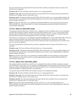 Application Instrumentation, RTI Revised Submission 47
The value returned by this operation shall be stored by the ObservableObject and passed to later invocations of the
DataProcessor’s operations.
Parameter obj: The ObservableObject that the DataProcessor is being attached to.
Parameter scope_state: The custom processing state associated with the ObservableScope that was returned by the
DataProcessor’s interface attach_to_observable_scope.
Parameter retcode: The operation shall return RETCODE_OK if the DataProcessor was successfully attached to the
ObservableObject, any other return value shall be interpreted as an error and it is up to implementations to define the
specific semantics of each one.
Return: the operation shall return ‘nil’ (as defined by the platform [PSM]) if no state should be associated with the
ObservableObject or a value of type DataProcessorState representing processing state that shall be stored by the
instrumentation infrastructure.
7.3.3.3.2 attach_to_observable_scope
This operation shall be invoked when a DataProcessor is attached to an ObservableObject and it is not yet attached to
any other ObservableObject instance contained in the same ObservableScope (see 7.3.3.2.1). The invocation of this
operation shall notify the DataProcessor that it is going to be attached to an ObservableObject within the specified
ObservableScope such that it has the opportunity to reserve any resource it may require.
The DataProcessor shall return ‘nil’ (as defined by the platform [PSM]) and set retcode to RETCODE_OK, if it does not
need to associate any specific state with the ObservableScope. The DataProcessor shall return a value of type
DataProcessorState instead, if explicit state for this ObservableScope needs to be maintained across invocations of its
process_observations operation.
The value returned shall be stored by the ObservableScope and passed to later invocations of the DataProcessor’s
operations.
Parameter scope: The ObservableScope that the DataProcessor is being attached to.
Parameter retcode: The operation shall return RETCODE_OK if the DataProcessor was successfully attached to the
ObservableScope, any other return value shall be interpreted as an error and it is up to implementations to define the
specific semantics of each one.
Return: the operation shall return ‘nil’ (as defined by the platform [PSM]) if no state should be associated with the
ObservableScope or a value of type DataProcessorState representing processing state that shall be stored by the
instrumentation infrastructure.
7.3.3.3.3 detach_from_observable_object
This operation shall be invoked when a DataProcessor is detached from an ObservableObject instance by using the
ObservableObject’s detach_data_processor operation. The implementation of this operation by the DataProcessor shall
release any resource that had been previously reserved by the DataProcessor to create processing state associated with
the ObservableObject, contained in the object_state parameter.
The operation shall return RETCODE_OK if freeing of resources was completed successfully.
Parameter obj: The ObservableObject that the DataProcessor is being detached from.
Parameter scope_state: The custom processing state associated with the ObservableScope that was returned by the
DataProcessor’s interface attach_to_observable_scope.
Parameter obj_state: The custom processing state associated with the ObservableObject that was returned by the
DataProcessor’s operation attach_to_observable_object.
Return: The operation shall return RETCODE_OK if the DataProcessor was successfully attached to the
ObservableObject, any other return value shall be interpreted as an error and it is up to implementations to define the
specific semantics of each one.
 