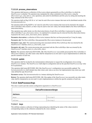 Application Instrumentation, RTI Revised Submission 49
7.3.3.3.8 process_observations
This operation shall process a collection of Observation objects generated by an ObservableObject to which the
DataProcessor is attached. The operation may manipulate the values contained in an Observation, using the
Observation’s get_value and set_value operations, and control its distribution and life cycle, by setting and unsetting the
flags contained in the Observation.
The operation shall set flag LOCAL to ‘set’ state for each Observation instance that must not be distributed outside of the
InstrumentationService.
The operation shall set flag KEEP to ‘set’ state for each Observation instance that must not be returned to the original
ObservableObject that created it, so that it may be used to store new values, but instead added to the ObservableObject’s
observation history.
This operation may safely iterate over the observation history of each ObservableObject it processes by using the
ObservableObject’s get_observation_history. As explained in 0, elements may be removed from the observation history
if passed to the remove_from_observation_history operation.
Parameter observations: a collection of Observation instances that have not been processed yet. It may be empty.
Parameter obj: The ObservableObject that generated the Observation instances to be processed.
Parameter scope_state: The custom processing state associated with the ObservableScope that was returned by the
DataProcessor’s interface attach_to_observable_scope.
Parameter obj_state: The custom processing state associated with the ObservableObject that was returned by the
DataProcessor’s interface attach_to_observable_object.
Return: The operation shall return RETCODE_OK if the DataProcessor successfully processed the ObservableObject’s
Observation instances, any other return value shall be interpreted as an error and it is up to implementations to define the
specific semantics of each one.
7.3.3.3.9 update
This operation shall be invoked by the instrumentation infrastructure to request the reconfiguration of an existing
DataProcessor instance. The DataProcessor shall adapt its configuration and use the specified DataProcessorArgs value
for its parameters.
This operation shall return RETCODE_OK if the DataProcessor’s configuration was successfully updated. The
InstrumentationService shall interpret any other return code value as an error, but implementation may return any valid
value defined by type ReturnCode.
Parameter service: The InstrumentationService instance deleting the DataProcessor.
Return: The operation shall return RETCODE_OK if the update of the DataProcessor was successful, any other return
value shall be interpreted as an error and it is up to implementations to define the specific semantics of each one.
7.3.3.4 DataProcessorArgs
This class is used to provide custom configuration arguments to a DataProcessor.
DataProcessorArgs
Attributes
keys String[]
values String[]
7.3.3.4.1 keys
This attribute contains a collection of strings representing keys identifying the nature of the values stored at
corresponding indices in the collection contained by the values attribute.
 