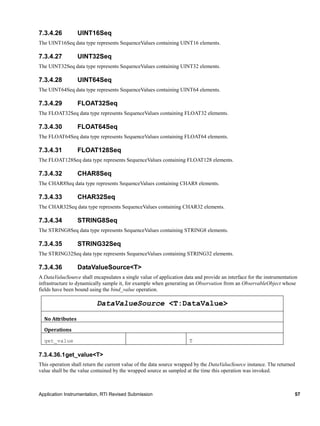 Application Instrumentation, RTI Revised Submission 57
7.3.4.26 UINT16Seq
The UINT16Seq data type represents SequenceValues containing UINT16 elements.
7.3.4.27 UINT32Seq
The UINT32Seq data type represents SequenceValues containing UINT32 elements.
7.3.4.28 UINT64Seq
The UINT64Seq data type represents SequenceValues containing UINT64 elements.
7.3.4.29 FLOAT32Seq
The FLOAT32Seq data type represents SequenceValues containing FLOAT32 elements.
7.3.4.30 FLOAT64Seq
The FLOAT64Seq data type represents SequenceValues containing FLOAT64 elements.
7.3.4.31 FLOAT128Seq
The FLOAT128Seq data type represents SequenceValues containing FLOAT128 elements.
7.3.4.32 CHAR8Seq
The CHAR8Seq data type represents SequenceValues containing CHAR8 elements.
7.3.4.33 CHAR32Seq
The CHAR32Seq data type represents SequenceValues containing CHAR32 elements.
7.3.4.34 STRING8Seq
The STRING8Seq data type represents SequenceValues containing STRING8 elements.
7.3.4.35 STRING32Seq
The STRING32Seq data type represents SequenceValues containing STRING32 elements.
7.3.4.36 DataValueSource<T>
A DataValueSource shall encapsulates a single value of application data and provide an interface for the instrumentation
infrastructure to dynamically sample it, for example when generating an Observation from an ObservableObject whose
fields have been bound using the bind_value operation.
DataValueSource <T:DataValue>
No Attributes
Operations
get_value T
7.3.4.36.1get_value<T>
This operation shall return the current value of the data source wrapped by the DataValueSource instance. The returned
value shall be the value contained by the wrapped source as sampled at the time this operation was invoked.
 