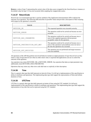 58 Application Instrumentation, RTI Revised Submission
Return: a value of type T representing the current value of the data source wrapped by the DataValueSource instance or
the default value for type T, if an error occurred while sampling the wrapped data source.
7.3.4.37 ReturnCode
ReturnCode is an enumerated type that is used by methods of the Application Instrumentation API to indicate the
outcome of an operation. The following table describes its possible values and provides a description of their meaning
with respect to the operation’s execution.
VALUE DESCRIPTION
RETCODE_OK The requested operation was executed correctly.
RETCODE_ERROR
The operation could not be carried out because an error
occurred.
RETCODE_BAD_PARAMETER
The operation could not be carried out because one or
more of the supplied arguments did not present
acceptable values for the operation.
RETCODE_PRECONDITION_NOT_MET
The operation could not be carried out because one or
more of the operation’s preconditions were not met at
the time the operation was executed.
RETCODE_NOT_MODIFIED
The operation was not performed and target resources
were not modified.
All operations of the API that perform non-trivial behavior include an output parameter of type ReturnCode (or they
return a value of type ReturnCode when no other return value is required) that applications can use to control the
outcome of the operation.
Any operation may return RETCODE_OK or RETCODE_ERROR. Any operation that takes an input parameter may
additionally return RETCODE_BAD_PARAMETER.
Operations that may return any other error code shall state so explicitly in their description.
7.3.4.38 Time
Time is a generic data type that shall represent an interval of time. It is left up to implementation of this specification to
define its attributes and operations. The implementing data type shall support the representation of finite and infinite
durations of time.
7.3.4.39 UTCTime
UTCTime is a generic data type that shall represent an instant of time using the UTC standard. It is left up to
implementation of this specification to define its attributes and operations. The implementing data type shall support the
representation of any date that can be expressed using the UTC standard.
 