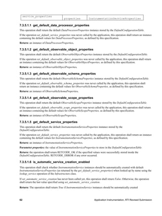 62 Application Instrumentation, RTI Revised Submission
service_properties
properties InstrumentationServiceProperties
7.3.5.1.1 get_default_data_processor_properties
This operation shall return the default DataProcessorProperties instance stored by the DefaultConfigurationTable.
If the operation set_default_service_properties was never called by the application, this operation shall return an instance
containing the default values for DataProcessorProperties, as defined by this specification.
Return: an instance of DataProcessorProperties.
7.3.5.1.2 get_default_observable_object_properties
This operation shall return the default ObservableObjectProperties instance stored by the DefaultConfigurationTable.
If the operation set_default_observable_object_properties was never called by the application, this operation shall return
an instance containing the default values for ObservableObjectProperties, as defined by this specification.
Return: an instance of ObservableObjectProperties.
7.3.5.1.3 get_default_observable_schema_properties
This operation shall return the default ObservableSchemaProperties instance stored by the DefaultConfigurationTable.
If the operation set_default_observable_schema_properties was never called by the application, this operation shall
return an instance containing the default values for ObservableSchemaProperties, as defined by this specification.
Return: an instance of ObservableSchemaProperties.
7.3.5.1.4 get_default_observable_scope_properties
This operation shall return the default ObservableScopeProperties instance stored by the DefaultConfigurationTable.
If the operation set_default_observable_scope_properties was never called by the application, this operation shall return
an instance containing the default values for ObservableScopeProperties, as defined by this specification.
Return: an instance of ObservableScopeProperties.
7.3.5.1.5 get_default_service_properties
This operation shall return the default InstrumentationServiceProperties instance stored by the
DefaultConfigurationTable.
If the operation set_default_service_properties was never called by the application, this operation shall return an instance
containing the default values for InstrumentationServiceProperties, as defined by this specification.
Return: an instance of InstrumentationServiceProperties.
Parameter properties: the value of InstrumentationServiceProperties to store in the DefaultConfigurationTable.
Return: the operation shall return RETCODE_OK if the specified values were successfully stored inside the
DefaultConfigurationTable, RETCODE_ERROR if any error occurred.
7.3.5.1.6 is_automatic_service_creation_enabled
This operation shall check whether InstrumentationService instances should be automatically created with default
InstrumentationServiceProperties (as returned by the get_default_service_properties) when looked up by name using the
lookup_service operation of the Infrastructure class.
If set_automatic_service_creation has never been called yet, this operation shall return False. Otherwise, the operation
shall return the last value specified using set_automatic_service_creation.
Return: The operation shall return True if InstrumentationService instances should be automatically created
 