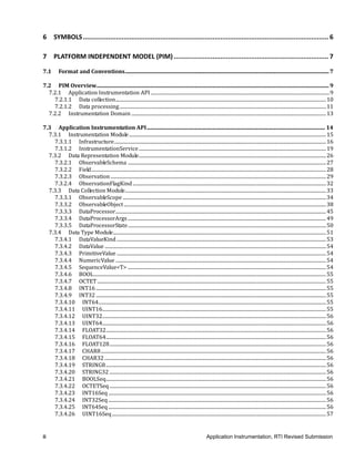 ii Application Instrumentation, RTI Revised Submission
6 SYMBOLS............................................................................................................................... 6
7 PLATFORM INDEPENDENT MODEL (PIM) ................................................................................ 7
7.1 Format and Conventions......................................................................................................................................................7
7.2 PIM Overview...........................................................................................................................................................................9
7.2.1 Application Instrumentation API ...................................................................................................................................................9
7.2.1.1 Data collection.............................................................................................................................................................................10
7.2.1.2 Data processing..........................................................................................................................................................................11
7.2.2 Instrumentation Domain ................................................................................................................................................................13
7.3 Application Instrumentation API................................................................................................................................... 14
7.3.1 Instrumentation Module..................................................................................................................................................................15
7.3.1.1 Infrastructure..............................................................................................................................................................................16
7.3.1.2 InstrumentationService..........................................................................................................................................................19
7.3.2 Data Representation Module..........................................................................................................................................................26
7.3.2.1 ObservableSchema ...................................................................................................................................................................27
7.3.2.2 Field.................................................................................................................................................................................................28
7.3.2.3 Observation .................................................................................................................................................................................29
7.3.2.4 ObservationFlagKind...............................................................................................................................................................32
7.3.3 Data Collection Module.....................................................................................................................................................................33
7.3.3.1 ObservableScope .......................................................................................................................................................................34
7.3.3.2 ObservableObject ......................................................................................................................................................................38
7.3.3.3 DataProcessor.............................................................................................................................................................................45
7.3.3.4 DataProcessorArgs...................................................................................................................................................................49
7.3.3.5 DataProcessorState...................................................................................................................................................................50
7.3.4 Data Type Module...............................................................................................................................................................................51
7.3.4.1 DataValueKind ............................................................................................................................................................................53
7.3.4.2 DataValue ......................................................................................................................................................................................54
7.3.4.3 PrimitiveValue ............................................................................................................................................................................54
7.3.4.4 NumericValue .............................................................................................................................................................................54
7.3.4.5 SequenceValue<T> ...................................................................................................................................................................54
7.3.4.6 BOOL...............................................................................................................................................................................................55
7.3.4.7 OCTET............................................................................................................................................................................................55
7.3.4.8 INT16 .............................................................................................................................................................................................55
7.3.4.9 INT32 .............................................................................................................................................................................................55
7.3.4.10 INT64...........................................................................................................................................................................................55
7.3.4.11 UINT16........................................................................................................................................................................................55
7.3.4.12 UINT32........................................................................................................................................................................................56
7.3.4.13 UINT64........................................................................................................................................................................................56
7.3.4.14 FLOAT32.....................................................................................................................................................................................56
7.3.4.15 FLOAT64.....................................................................................................................................................................................56
7.3.4.16 FLOAT128..................................................................................................................................................................................56
7.3.4.17 CHAR8.........................................................................................................................................................................................56
7.3.4.18 CHAR32 ......................................................................................................................................................................................56
7.3.4.19 STRING8.....................................................................................................................................................................................56
7.3.4.20 STRING32 ..................................................................................................................................................................................56
7.3.4.21 BOOLSeq.....................................................................................................................................................................................56
7.3.4.22 OCTETSeq..................................................................................................................................................................................56
7.3.4.23 INT16Seq...................................................................................................................................................................................56
7.3.4.24 INT32Seq...................................................................................................................................................................................56
7.3.4.25 INT64Seq...................................................................................................................................................................................56
7.3.4.26 UINT16Seq................................................................................................................................................................................57
 