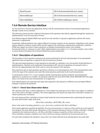 Application Instrumentation, RTI Revised Submission 69
DataProcessor (ID of InstrumentationService; name)
ObservableScope (ID of InstrumentationService; name)
ObservableObject (ID of ObservableScope; name)
7.4.4 Remote Service Interface
An Instrumentation Domain lets applications interact with the instrumentation entities of instrumented applications
through a remote service interface.
The following sections provide a high-level description of the operations that shall be supported through this interface by
implementations of an Instrumentation Domain.
Each Platform Specific Model (PSM) must specify how this interface is exposed to applications and how the remote
interaction is implemented.
In particular, different platforms may support different invocation semantics for the operations. Depending on the naming
scheme adopted to reference remote entities and the support of the underlying communication architecture, a platform
[PSM] may support invocation of these operations on multiple instrumentation entities, from multiple
InstrumentationService instances at a time. Other implementations may adopt a 1 to 1 invocation semantic, more similar
to classic Remote Procedure Call or Remote Method Invocation architectures.
7.4.4.1 Description of operations
The description of each operation summarizes the actions performed by the local instrumentation of an instrumented
application when an operation is requested to the Instrumentation Domain.
The input and output parameters of each operation are described in a qualitative way, leaving their formal definition to
implementations. Similarly to the Application Instrumentation API, non-trivial operations are assumed to have a
ReturnCode output parameter that can be used to convey the outcome of the operation.
Most operations take an input parameter specifying a reference to an instrumentation entity. This instrumentation entity
will be the target of the operation and control the actual operations performed by the local instrumentation.
As mentioned in section 7.4.3, a way to uniquely identify instrumentation entities created by each instrumented
application is assumed to be available. All operations shall fail and return RETCODE_BAD_PARAMETER if the target
entity is not found in the local instrumentation of an application.
Each implementation may map input and output data required by each operation in different ways and adopt different
strategies to perform the operations.
7.4.4.1.1 Check Save Observation Status
This operation shall allow a remote application to verify whether the generation of new Observation objects is enabled in
one or more ObservableObject instances. The remote application must specify the target ObservableObject instances on
which to perform the verification.
For each referenced ObservableObject instance found within the local instrumentation that is performing the operation,
the result shall include a tuple of the form:
(ID of ObservableObject, RETCODE_OK, status)
Status is the result of invoking operation is_save_observation_enabled on the ObservableObject.
If the remote application specifies the identifier of an InstrumentationService and/or an ObservableScope as the target for
this operation, the result shall include information as if the operation had been invoked on all ObservableObject instances
contained by the referenced entity (i.e. all ObservableObject instances created by an ObservableScope or all
ObservableObject instances created by every ObservableScope instance created by the InstrumentationService).
For each entity included in the operation’s target that is not found within the local instrumentation, the result shall
 