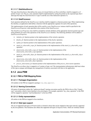 76 Application Instrumentation, RTI Revised Submission
8.1.1.1.7 DataValueSource
The type DataValueSource that defines the source of a bound field in an ObservableObject shall be mapped to a C
pointer of type void. The get_value operation shall be implemented by casting the pointer to the expected type (the C
data-type tha maps the DataValueSource’s type T) and the use of the indirection operator (*).
8.1.1.1.8 DataProcessor
Each operation defined by the DataProcessor interface shall be mapped to a function pointer type. When implementing
the interface, an application shall define a function with the appropriate signature for each of the operations.
The implementation of each operation that will be used by a new DataProcessor instance shall be specified in the
DataProcessorProperties value specified at the creation of the DataProcessor.
The DataProcessorProperties class shall be extended to include attributes of the appropriate function pointer type and
string attributes for each of the operations of the DataProcessor interface. The following attributes will be added to
DataProcessorProperties:
 initialize_fn: function pointer to the implementation of the initialize operation
 finalize_fn: function pointer to the implementation of the finalize operation.
 update_fn: function pointer to the implementation of the update operation.
 attach_to_observable_scope_fn: function pointer to the implementation of the attach_to_observable_scope
operation.
 detach_from_observable_scope_fn: function pointer to the implementation of the
detach_from_observable_scope operation.
 attach_to_observable_object_fn: function pointer to the implementation of the attach_to_observable_object
operation.
 detach_from_observable_object_fn: function pointer to the implementation of the
detach_from_observable_object operation.
 process_observations_fn: function pointer to the implementation of the process_observations operation.
The DataProcessorState class is mapped to a C pointer of type void. The instrumentation infrastructure shall treat values
of this type as opaque and delegate any management of memory associated with them to the application.
8.1.2 Java PSM
8.1.2.1 PIM to PSM Mapping Rules
8.1.2.1.1 Packages Organization
All modules in the PIM are mapped to package org.omg.appinst.
8.1.2.1.2 Naming Conventions
All names of operations replace the “underscore-based” naming convention used by the PIM in favor of the “Camel-
case” convention, which is more familiar to Java developers. For example, operation “my_class_operation” in the PIM
will be mapped to operation “myClassOperation” in the Java PSM.
8.1.2.1.3 Entity representation
All entities in the PIM are mapped to Java interfaces.
8.1.2.1.4 Data type support
The set of supported sub-types of PrimitiveValue is limited to those that can be mapped to data types natively supported
by the Java platform. This limitation also affects the supported sub-types of SequenceValue, which are similarly limited
 