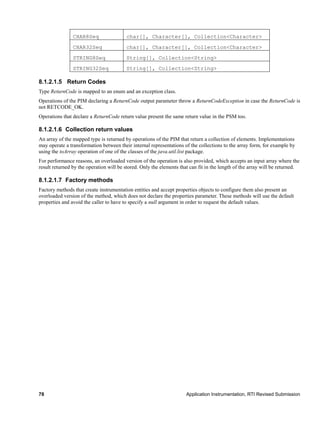 78 Application Instrumentation, RTI Revised Submission
CHAR8Seq char[], Character[], Collection<Character>
CHAR32Seq char[], Character[], Collection<Character>
STRING8Seq String[], Collection<String>
STRING32Seq String[], Collection<String>
8.1.2.1.5 Return Codes
Type ReturnCode is mapped to an enum and an exception class.
Operations of the PIM declaring a ReturnCode output parameter throw a ReturnCodeException in case the ReturnCode is
not RETCODE_OK.
Operations that declare a ReturnCode return value present the same return value in the PSM too.
8.1.2.1.6 Collection return values
An array of the mapped type is returned by operations of the PIM that return a collection of elements. Implementations
may operate a transformation between their internal representations of the collections to the array form, for example by
using the toArray operation of one of the classes of the java.util.list package.
For performance reasons, an overloaded version of the operation is also provided, which accepts an input array where the
result returned by the operation will be stored. Only the elements that can fit in the length of the array will be returned.
8.1.2.1.7 Factory methods
Factory methods that create instrumentation entities and accept properties objects to configure them also present an
overloaded version of the method, which does not declare the properties parameter. These methods will use the default
properties and avoid the caller to have to specify a null argument in order to request the default values.
 
