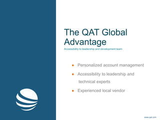 The QAT Global
Advantage
● Personalized account management
● Accessibility to leadership and
technical experts
● Experienced local vendor
Accessibility to leadership and development team
www.qat.com
 