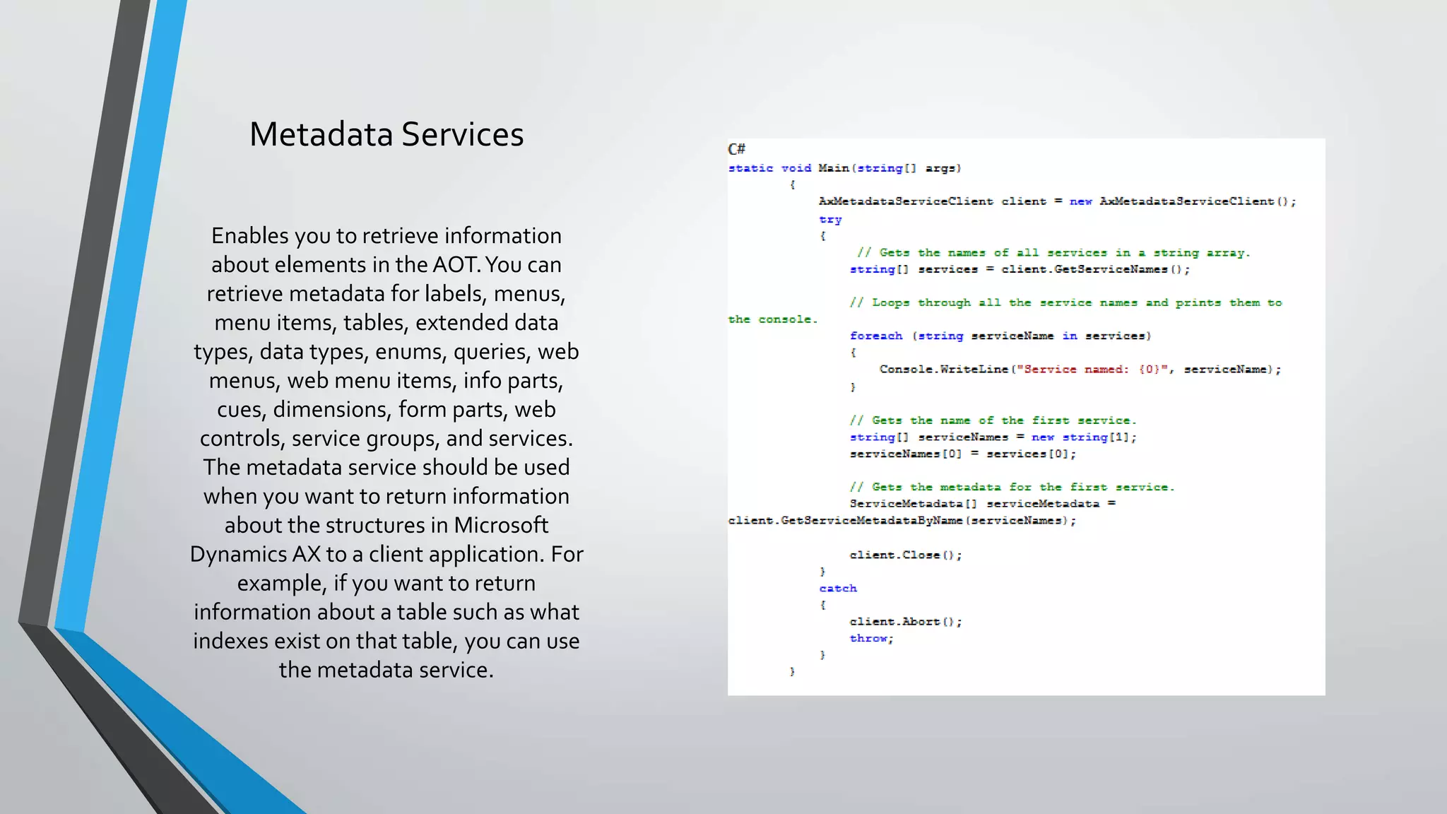 Metadata Services
Enables you to retrieve information
about elements in the AOT.You can
retrieve metadata for labels, menus,
menu items, tables, extended data
types, data types, enums, queries, web
menus, web menu items, info parts,
cues, dimensions, form parts, web
controls, service groups, and services.
The metadata service should be used
when you want to return information
about the structures in Microsoft
Dynamics AX to a client application. For
example, if you want to return
information about a table such as what
indexes exist on that table, you can use
the metadata service.
 