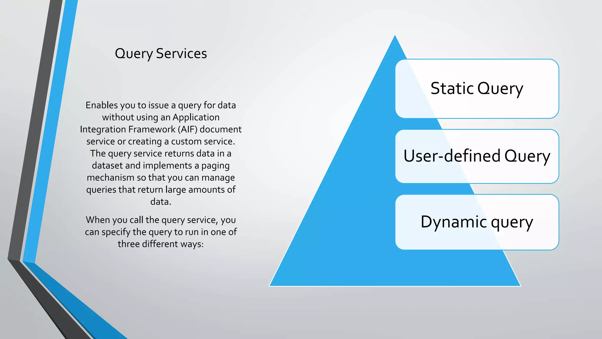 Query Services
Static Query
User-defined Query
Dynamic query
Enables you to issue a query for data
without using an Application
Integration Framework (AIF) document
service or creating a custom service.
The query service returns data in a
dataset and implements a paging
mechanism so that you can manage
queries that return large amounts of
data.
When you call the query service, you
can specify the query to run in one of
three different ways:
 