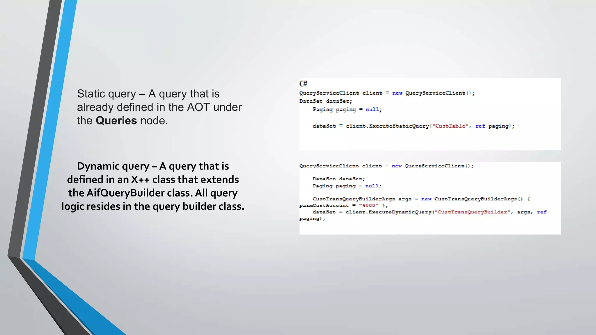 Static query – A query that is
already defined in the AOT under
the Queries node.
Dynamic query – A query that is
defined in an X++ class that extends
the AifQueryBuilder class.All query
logic resides in the query builder class.
 