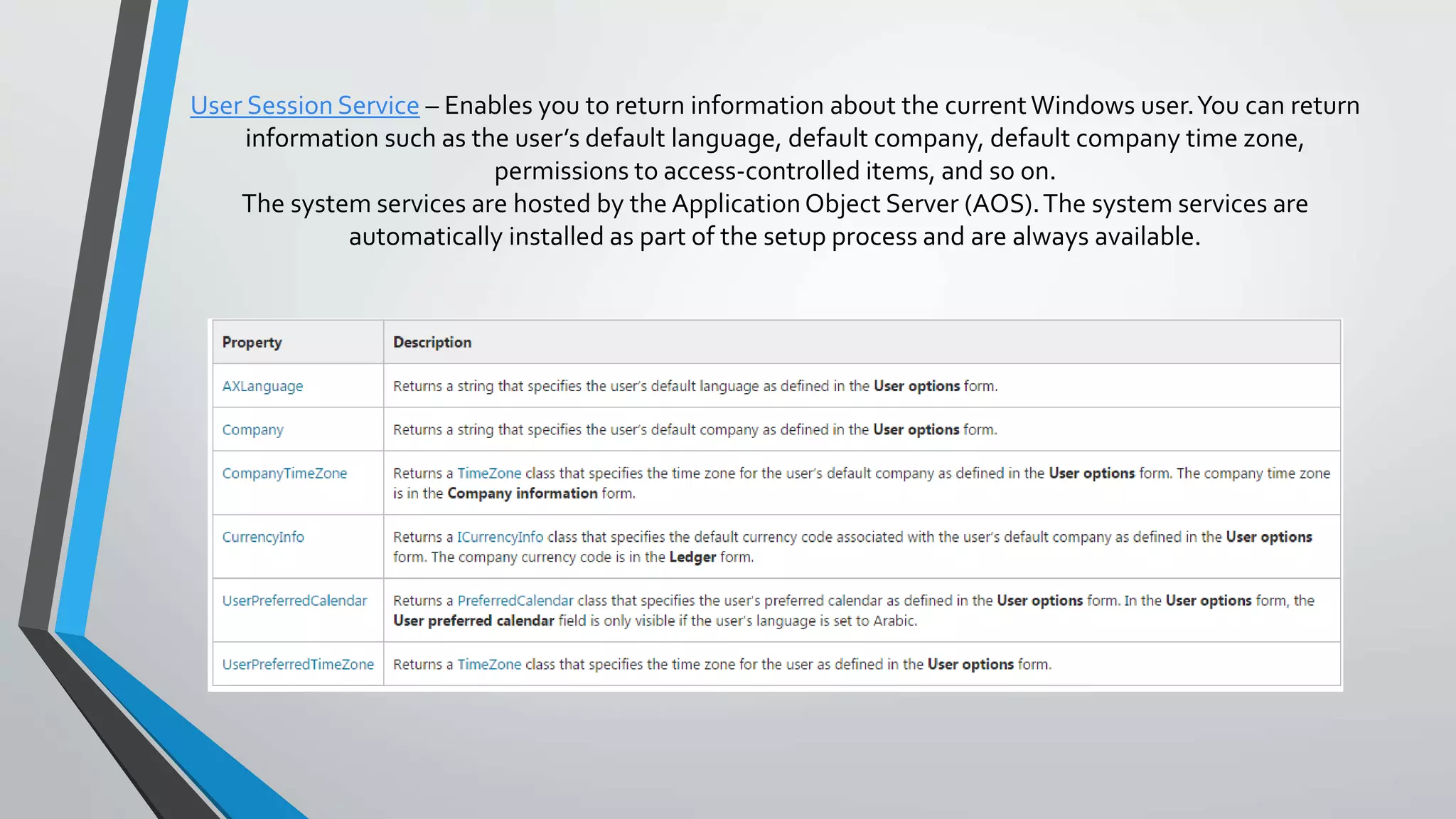 User Session Service – Enables you to return information about the currentWindows user.You can return
information such as the user’s default language, default company, default company time zone,
permissions to access-controlled items, and so on.
The system services are hosted by the ApplicationObject Server (AOS).The system services are
automatically installed as part of the setup process and are always available.
 