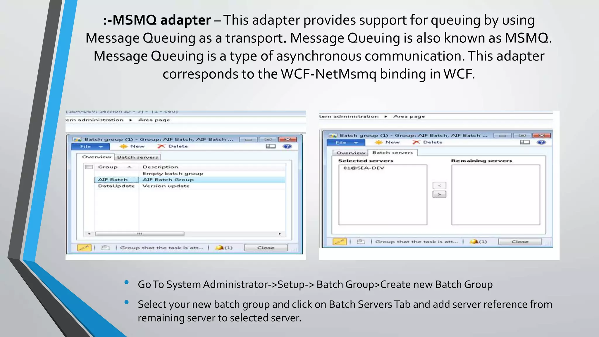 HTTP adapter –This adapter provides for synchronous message exchanges by using an HTTP or HTTPs transport.
This walkthrough demonstrates how to use an inbound integration port together with the HTTP adapter to read a
table data from Microsoft Dynamics AX.
 