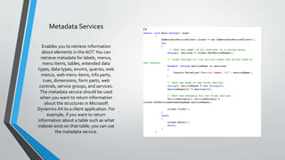 Metadata Services
Enables you to retrieve information
about elements in the AOT.You can
retrieve metadata for labels, menus,
menu items, tables, extended data
types, data types, enums, queries, web
menus, web menu items, info parts,
cues, dimensions, form parts, web
controls, service groups, and services.
The metadata service should be used
when you want to return information
about the structures in Microsoft
Dynamics AX to a client application. For
example, if you want to return
information about a table such as what
indexes exist on that table, you can use
the metadata service.
 