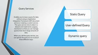 Query Services
Static Query
User-defined Query
Dynamic query
Enables you to issue a query for data
without using an Application
Integration Framework (AIF) document
service or creating a custom service.
The query service returns data in a
dataset and implements a paging
mechanism so that you can manage
queries that return large amounts of
data.
When you call the query service, you
can specify the query to run in one of
three different ways:
 