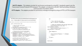 NetTCP adapter
This adapter provides for synchronous exchanges by using WS-* standards support over theTransmission Control
Protocol (TCP) transport.This adapter corresponds to the WCF-NetTcp binding in Windows Communication
Foundation (WCF).
Client contacts the AOS instance directly on the supplied IP address and port number (usingTCP)
netTcpBinding is best when WCF service and its clients are in intranet infrastructure. As it supports onlyTCP protocol
and not HTTP so service cannot be accessed over internet.
This is secure binding is used to send binary encoded SOAP messages with in intranet computers. It supports
reliability, transaction and security. If your using netTcpBinding and hostWCF service in IIS, you need to make some
settings on system
• In Services window:-Start this services
• Net.Tcp Listener adapter &Net.Tcp Port
Sharing services
• WCF Non-Http Activation fromWindows
features
• Enabled Protocols for net.tcp and net.pipe
 