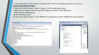> Create XML file in C: Drive with “SOCreate.Xml” name everything should be in same line
CreateVisual Studio Project
> OpenVisual Studio 2010-> New->Project-> C# (Console Application)
> Right Click on Project name in Solution Explorer and click on Add Reference
Select System.Messenging
>Write Following Code:-
>At the command prompt, run the MSMQ client application.(start MSMQClient queuename)
 