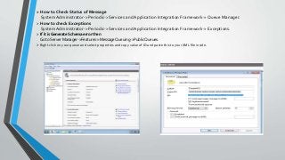 > How to Check Status of Message
System Administrator-> Periodic->Services and Application Integration Framework-> Queue Manager.
> How to check Exceptions
System Administrator-> Periodic->Services and Application Integration Framework-> Exceptions.
> If it is Generate Schema error then
Go to Server Manager->Features->MessageQueuing->PublicQueues.
> Right click on your queue and select properties and copy value of ID and paste this to your XML file inside.
 