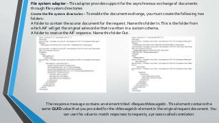 The response message contains an element titled <RequestMessageId>.This element contains the
same GUID value that you provided for the <MessageId> element in the original request document.You
can use this value to match responses to requests, a process called correlation.
File system adapter –This adapter provides support for the asynchronous exchange of documents
through file system directories
Create the file system directories –To enable the document exchange, you must create the following two
folders:
A folder to contain the source document for the request. Name this folder In.This is the folder from
which AIF will get the original sales order that is written in a custom schema.
A folder to receive the AIF response. Name this folder Out.
 