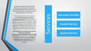 ApplicationObject Server (AOS) is the
Windows Communication Foundation
(WCF) service host for Microsoft Dynamics
AX 2012 services that are exposed to users
and applications on an intranet.
Services
Document Services
Custom Service
System Service
To consume services over the Internet,
you must host services on Internet
Information Services (IIS). Services that are
hosted on IIS use theWCF message routing
service. IIS routes all service requests to AOS.
All service requests are processed on AOS,
regardless of whether they originate on the
Internet or an intranet. AOS then returns a
response to the service consumer via IIS.
Exchanges that are configured to useWeb
services are processed
synchronously and therefore are not queued.
AX deploys the service that is based onWeb
Services Description Language (WSDL) to
a subfolder of the virtual directory that is
associated with theWeb site that you
provide.
 