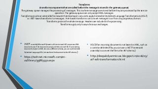Transforms
(transform components that are called before the message is stored in the gateway queue)
The gateway queue manages the processing of messages.This is where messages are stored before they are processed by the service
operation.The gateway queue can only accept XML messages.
Transforms provide an extensible framework that developers can use to apply Extensible Stylesheet LanguageTransformations (XSLT)
or .NET-based transforms to messages. .Net-based transforms can convert messages to or from any proprietary format.
Transforms process the whole message. Headers are included in the processing.
Transforms apply only to asynchronous exchanges.
• .NET assembly(Microsoft Dynamics AX services and AIF can process XML
documents only if the documents comply with the service XSD. If an incoming
document is based on XML but uses a different schema, you can use Extensible
Stylesheet Language (XSL) to transform the document to the AIF schema. )
• https://technet.microsoft.com/en-
us/library/gg863930.aspx
• XSLT(If an incoming document is not based on XML, such as
a comma-delimited file, you can use a .NET Framework
assembly to convert the file to theAIF schema.)
• http://deepakdyanmicsax.blogspot.in/2016/03/
aif-xslt-transformation.html
 