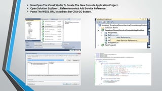  Now OpenTheVisual StudioTo Create The New Console Application Project.
 Open Solution Explorer , Reference select Add Service Reference.
 Paste The WSDL URL in Address Bar Click GO button.
 