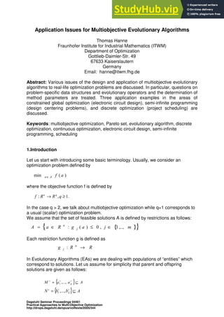 Application Issues for Multiobjective Evolutionary Algorithms
Thomas Hanne
Fraunhofer Institute for Industrial Mathematics (ITWM)
Department of Optimization
Gottlieb-Daimler-Str. 49
67633 Kaiserslautern
Germany
Email: hanne@itwm.fhg.de
Abstract: Various issues of the design and application of multiobjective evolutionary
algorithms to real-life optimization problems are discussed. In particular, questions on
problem-specific data structures and evolutionary operators and the determination of
method parameters are treated. Three application examples in the areas of
constrained global optimization (electronic circuit design), semi-infinite programming
(design centering problems), and discrete optimization (project scheduling) are
discussed.
Keywords: multiobjective optimization, Pareto set, evolutionary algorithm, discrete
optimization, continuous optimization, electronic circuit design, semi-infinite
programming, scheduling
1.Introduction
Let us start with introducing some basic terminology. Usually, we consider an
optimization problem defined by
where the objective function f is defined by
In the case q > 2, we talk about multiobjective optimization while q=1 corresponds to
a usual (scalar) optimization problem.
We assume that the set of feasible solutions A is defined by restrictions as follows:
Each restriction function g is defined as
In Evolutionary Algorithms (EAs) we are dealing with populations of “entities” which
correspond to solutions. Let us assume for simplicity that parent and offspring
solutions are given as follows:
)
(
min a
f
A
a∈
.
1
,
: ≥
→ q
R
R
f q
n
{ }
{ }
m
j
a
g
R
a
A j
n
,..,
1
,
0
)
(
: ∈
≤
∈
=
R
R
g n
j →
:
{ } A
a
a
M t
t
t
⊆
= µ
,...,
1
{ } A
b
b
N t
t
t
⊆
= λ
,...,
1
Dagstuhl Seminar Proceedings 04461
Practical Approaches to Multi-Objective Optimization
http://drops.dagstuhl.de/opus/volltexte/2005/344
 