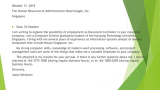 Oktober 17, 2019
The Human Resources & Administration Head Google, Inc.
Singapore
 Dear, Sir/Madam
I am writing to explore the possibility of employment as Document Controller in your reputable
company. I am a Computer Science graduated student of the Nanyang Technology University,
Singapore. I bring with me several years of experience as information systems analyst of leading
companies that include Nissan Singapore, Inc.
My strong computer skills, knowledge of modern word processing, software, and project
management tools are some of the things that make me a valuable employee to your company.
The attached is my resume for your perusal. If there is any further question about me, I can be
reached at +65-3773-1000 (during regular business hours), or at +65-1000-0209 (during regular
business hours).
Sincerely,
Jason Setiawan
 