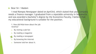  Dear Sir / Madam
I read Kompas Newspaper dated on April3rd, which stated that your company
needs a finance manager. I graduated from a reputable university in Yogyakarta
and was awarded a bachelor’s degree by the Economics Faculty. I believe that
my educational background is suitable for the position.
1. How did Nida know about the job
vacancy?
a. By visiting a job fair
b. By reading a magazine
c. By reading a newspaper
d. By browsing the internet
e. Someone told her about it.
 