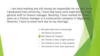 I am hard-working and will always be responsible for my job. Since
I graduated from university, I have had many work experiences, from
general staff to finance manager. Recently, I have worked for three
years as a finance manager in a construction company in Yogyakarta.
However, I have to move here due to my marriage.
2. Why does Nida move to Semarang?
a. She follows he parents
b. She follows her husband
c. She intends to have a higher position
d. She intends to work in a big company
e. She intends to have more experience
 